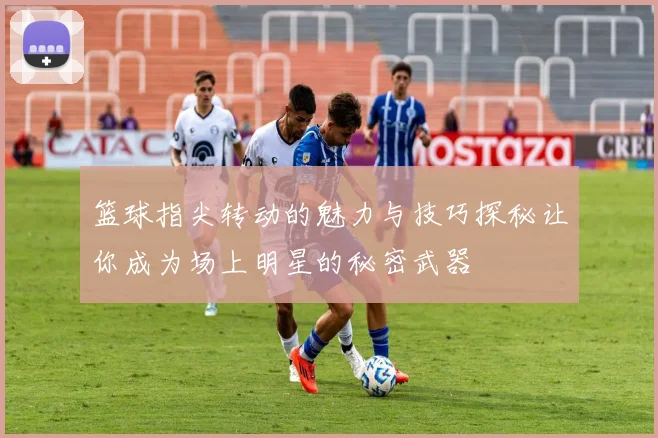 篮球指尖转动的魅力与技巧探秘让你成为场上明星的秘密武器