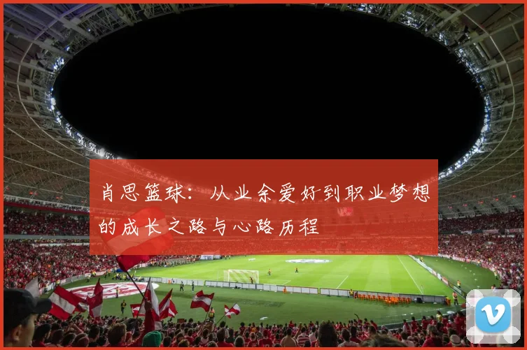 肖思篮球：从业余爱好到职业梦想的成长之路与心路历程