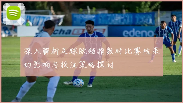 深入解析足球欧赔指数对比赛结果的影响与投注策略探讨