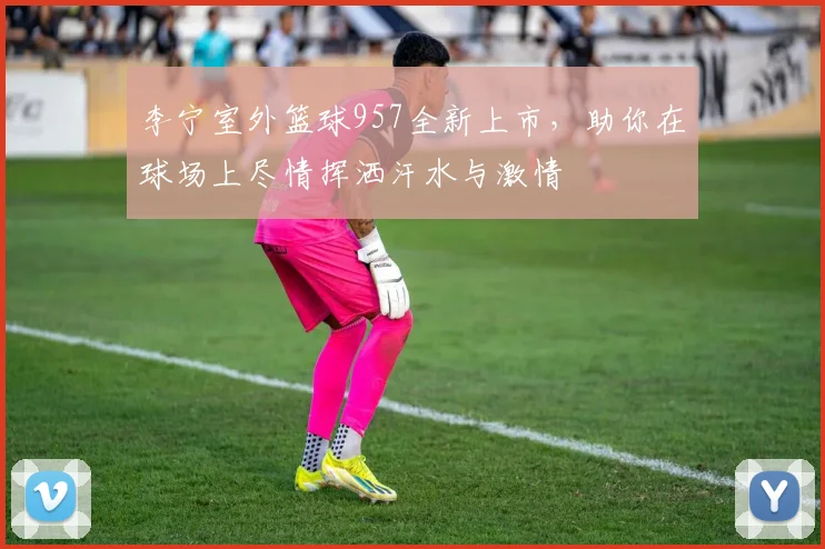 李宁室外篮球957全新上市，助你在球场上尽情挥洒汗水与激情
