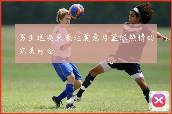 男生送花束表达爱意与篮球热情的完美结合